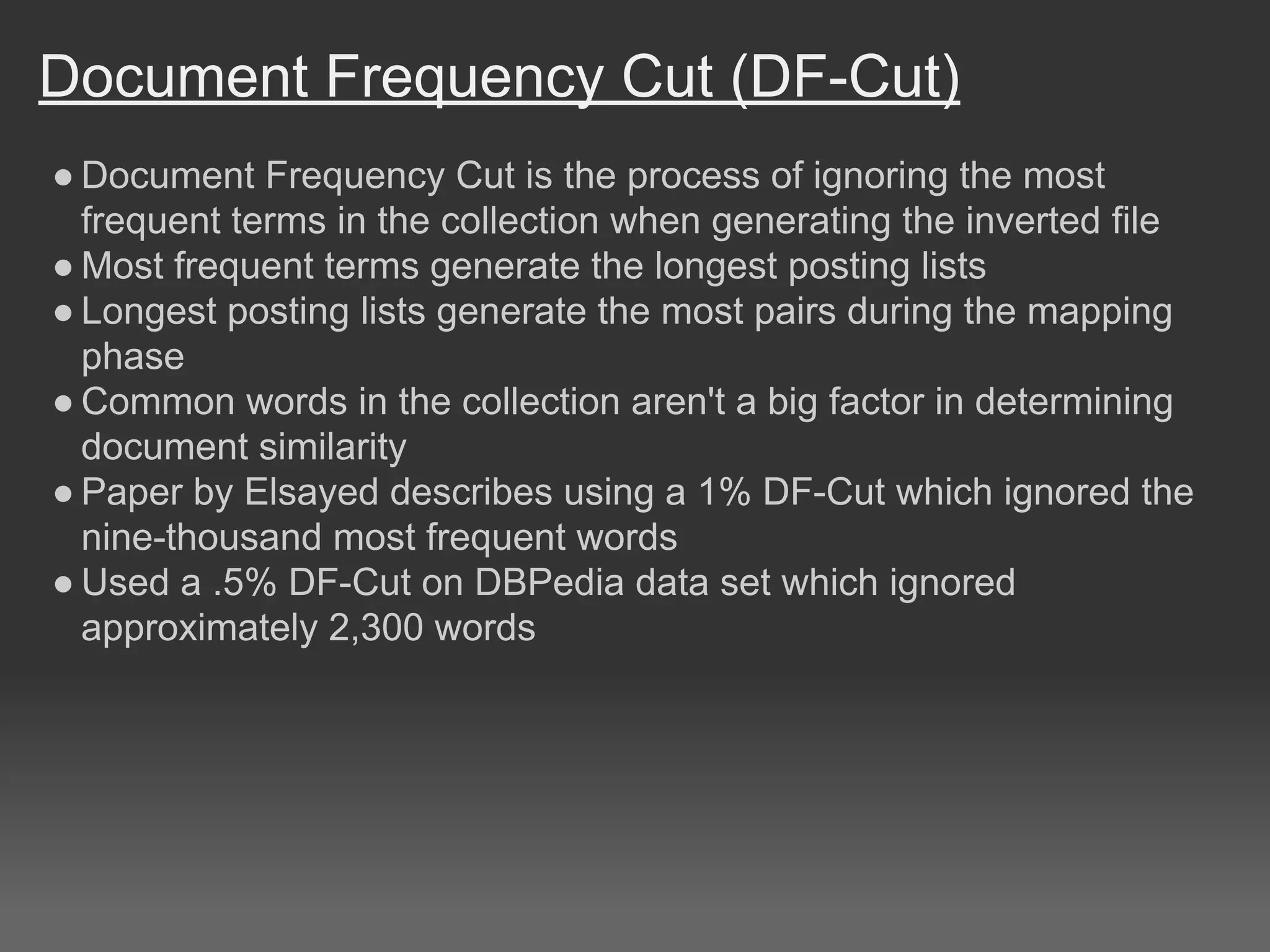 Document Frequency Cut (DF-Cut)
● Document Frequency Cut is the process of ignoring the most
frequent terms in the collection when generating the inverted file
● Most frequent terms generate the longest posting lists
● Longest posting lists generate the most pairs during the mapping
phase
● Common words in the collection aren't a big factor in determining
document similarity
● Paper by Elsayed describes using a 1% DF-Cut which ignored the
nine-thousand most frequent words
● Used a .5% DF-Cut on DBPedia data set which ignored
approximately 2,300 words
 