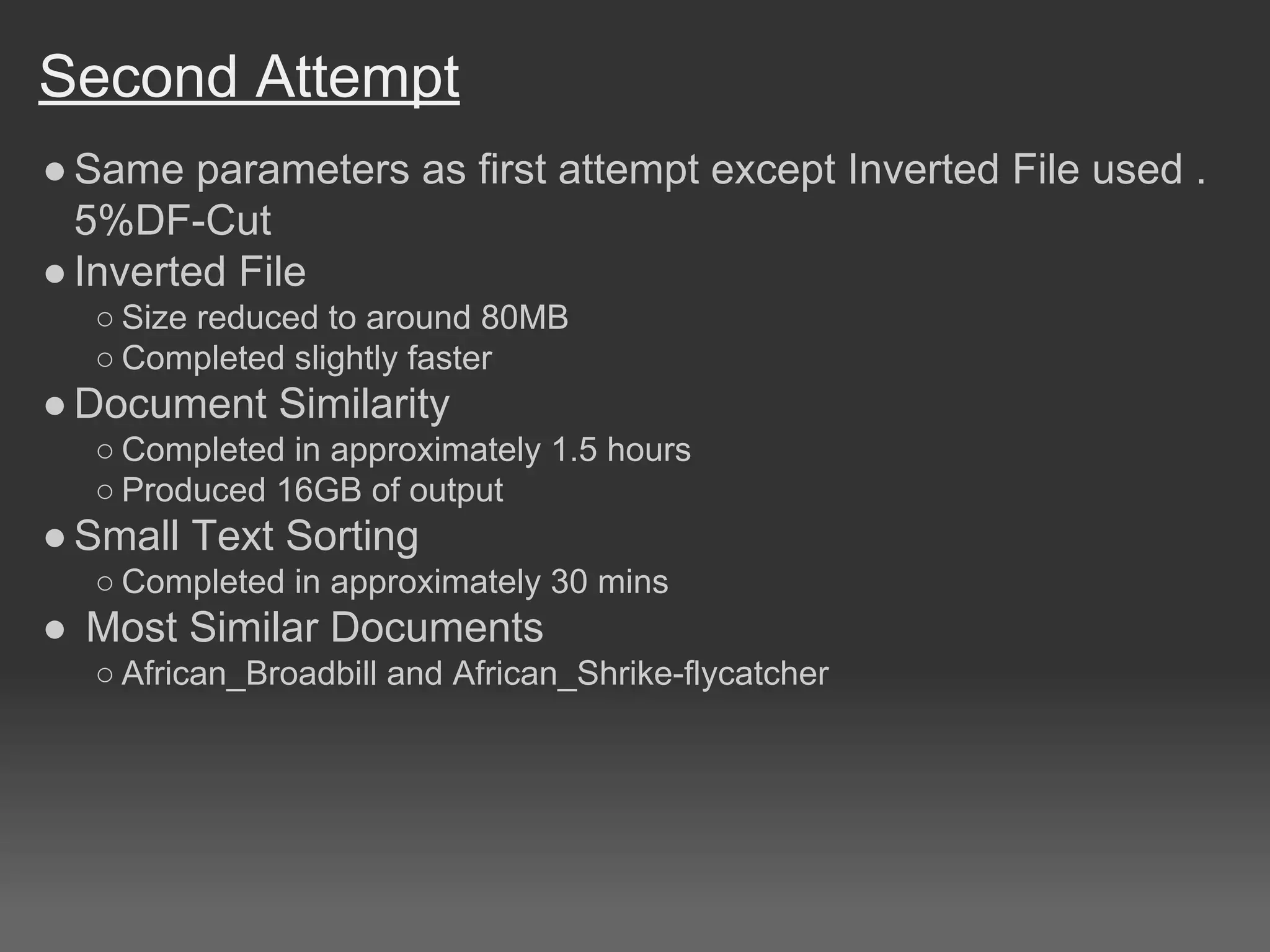 Second Attempt
●Same parameters as first attempt except Inverted File used .
5%DF-Cut
●Inverted File
○ Size reduced to around 80MB
○ Completed slightly faster
●Document Similarity
○ Completed in approximately 1.5 hours
○ Produced 16GB of output
●Small Text Sorting
○ Completed in approximately 30 mins
● Most Similar Documents
○ African_Broadbill and African_Shrike-flycatcher
 