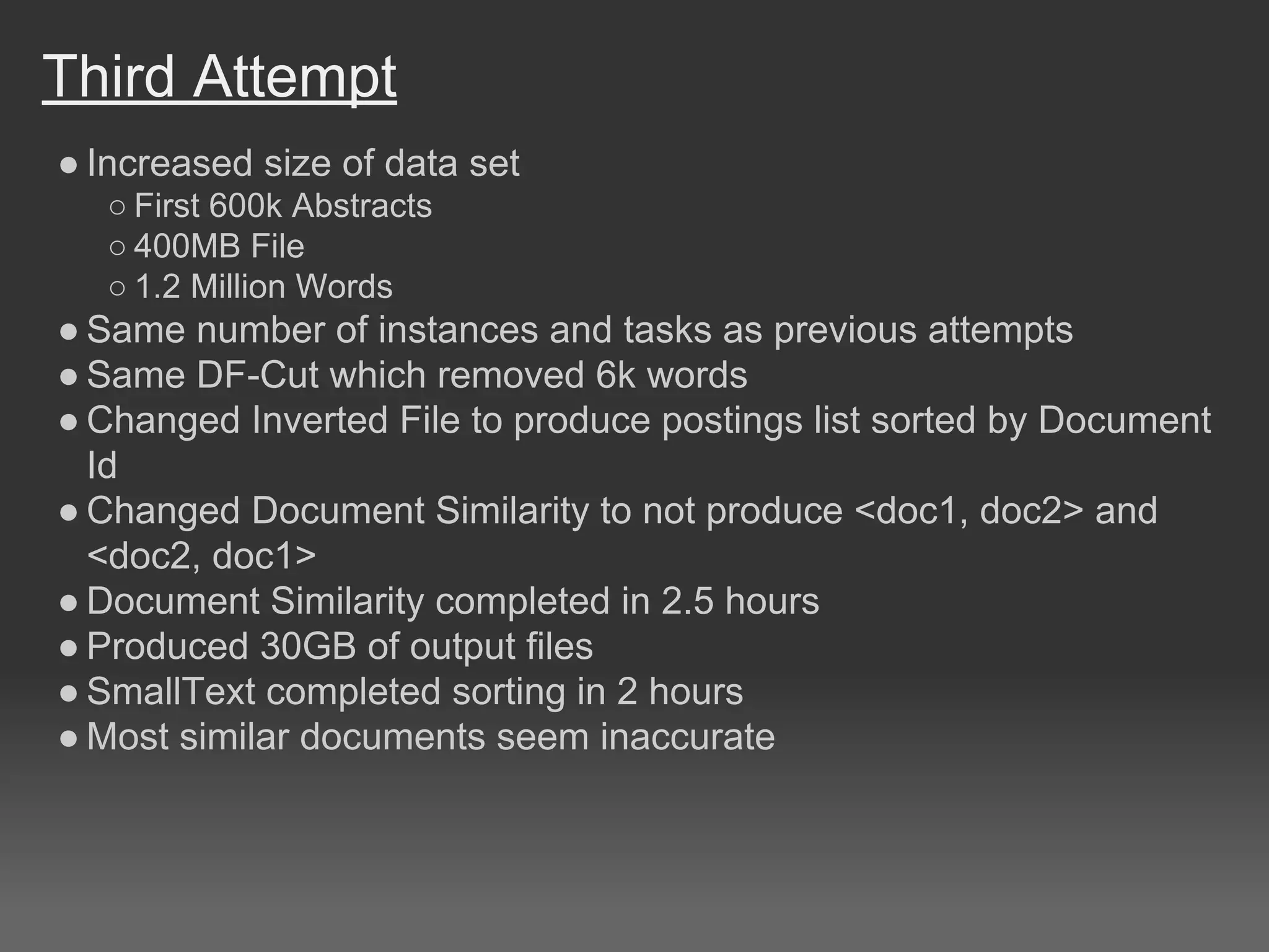 Third Attempt
● Increased size of data set
○ First 600k Abstracts
○ 400MB File
○ 1.2 Million Words
● Same number of instances and tasks as previous attempts
● Same DF-Cut which removed 6k words
● Changed Inverted File to produce postings list sorted by Document
Id
● Changed Document Similarity to not produce <doc1, doc2> and
<doc2, doc1>
● Document Similarity completed in 2.5 hours
● Produced 30GB of output files
● SmallText completed sorting in 2 hours
● Most similar documents seem inaccurate
 