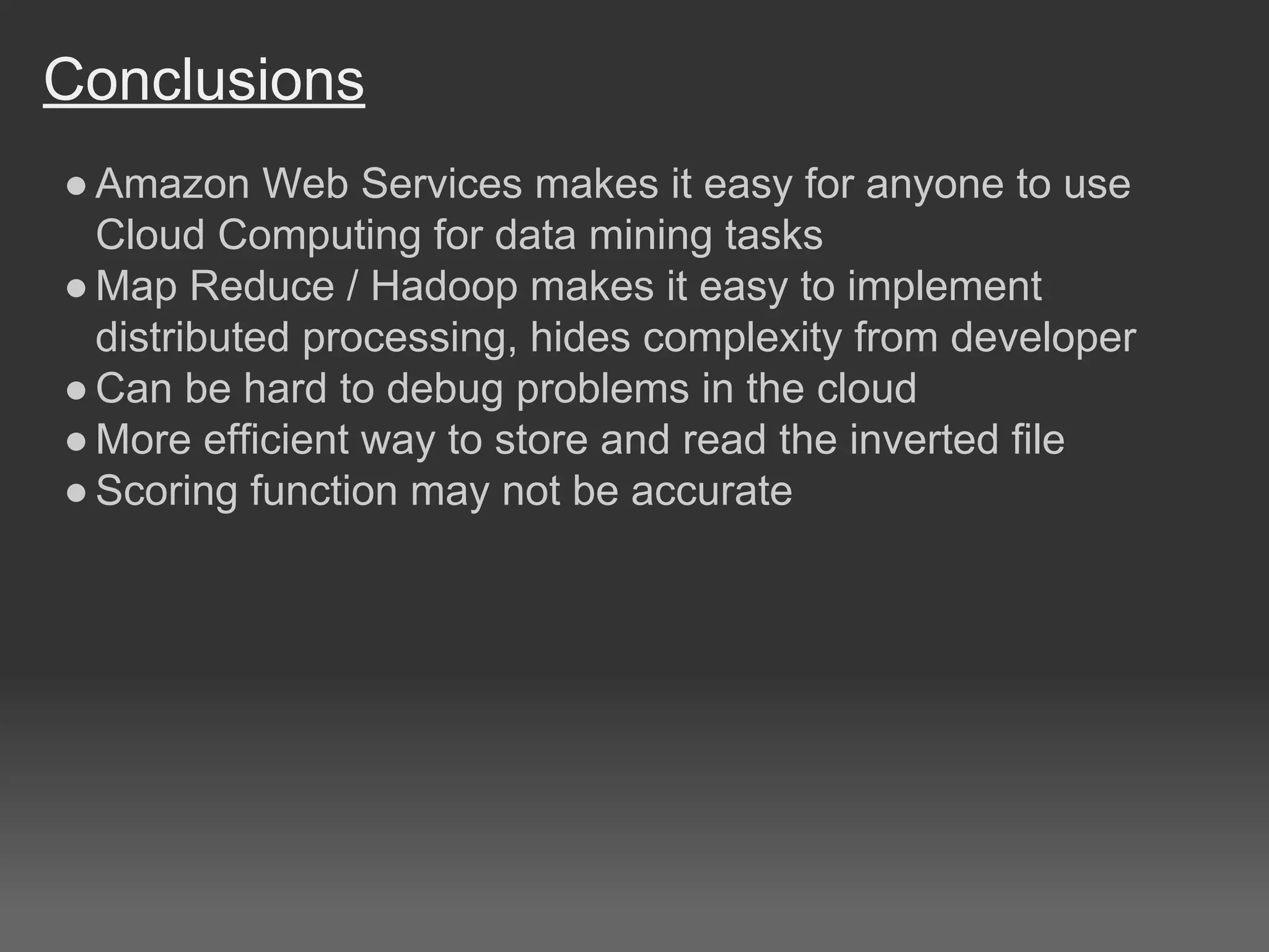 Conclusions
●Amazon Web Services makes it easy for anyone to use
Cloud Computing for data mining tasks
●Map Reduce / Hadoop makes it easy to implement
distributed processing, hides complexity from developer
●Can be hard to debug problems in the cloud
●More efficient way to store and read the inverted file
●Scoring function may not be accurate
 