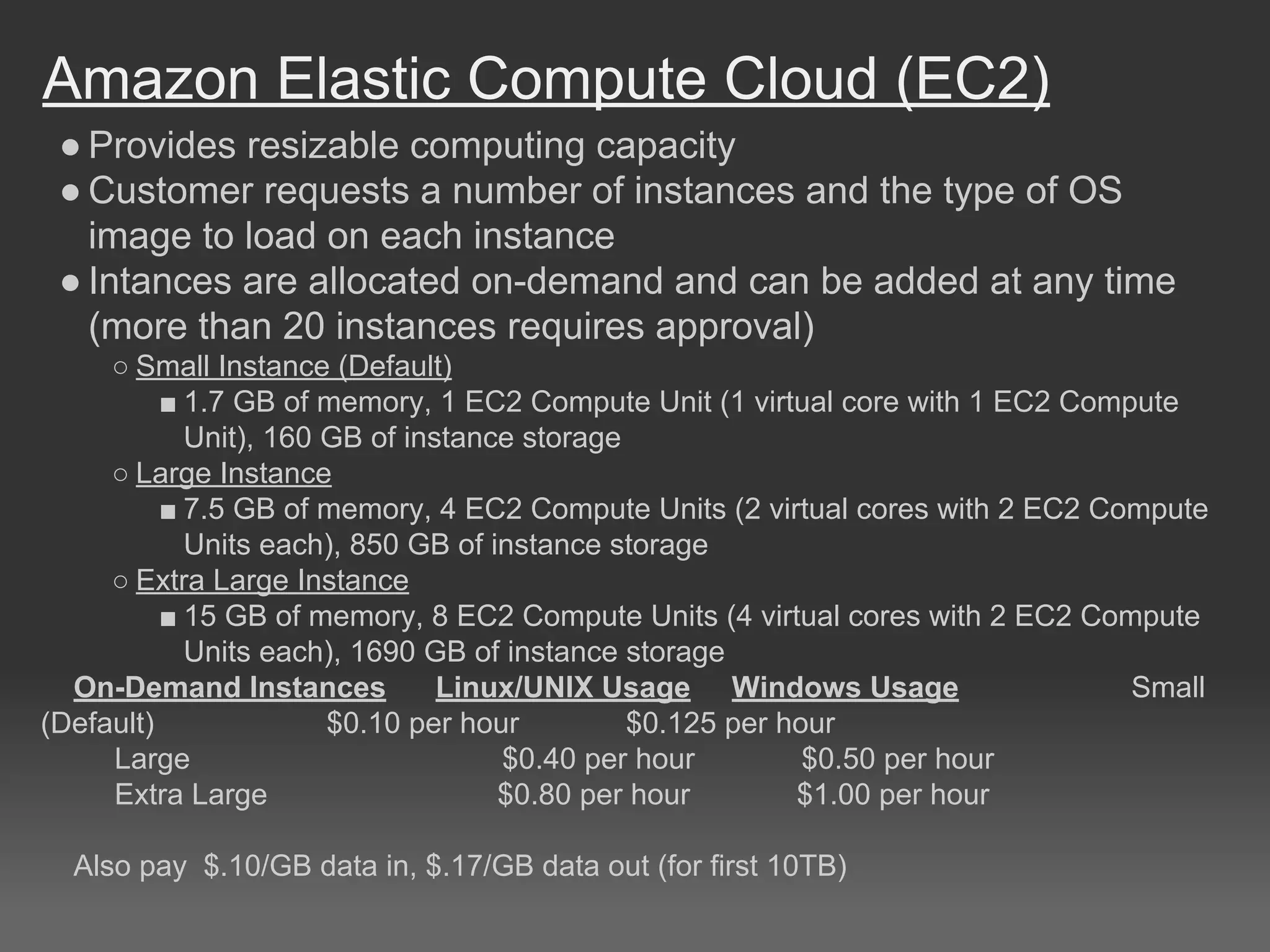 Amazon Elastic Compute Cloud (EC2)
● Provides resizable computing capacity
● Customer requests a number of instances and the type of OS
image to load on each instance
● Intances are allocated on-demand and can be added at any time
(more than 20 instances requires approval)
○ Small Instance (Default)
■ 1.7 GB of memory, 1 EC2 Compute Unit (1 virtual core with 1 EC2 Compute
Unit), 160 GB of instance storage
○ Large Instance
■ 7.5 GB of memory, 4 EC2 Compute Units (2 virtual cores with 2 EC2 Compute
Units each), 850 GB of instance storage
○ Extra Large Instance
■ 15 GB of memory, 8 EC2 Compute Units (4 virtual cores with 2 EC2 Compute
Units each), 1690 GB of instance storage
On-Demand Instances Linux/UNIX Usage Windows Usage Small
(Default) $0.10 per hour $0.125 per hour
Large $0.40 per hour $0.50 per hour
Extra Large $0.80 per hour $1.00 per hour
Also pay $.10/GB data in, $.17/GB data out (for first 10TB)
 