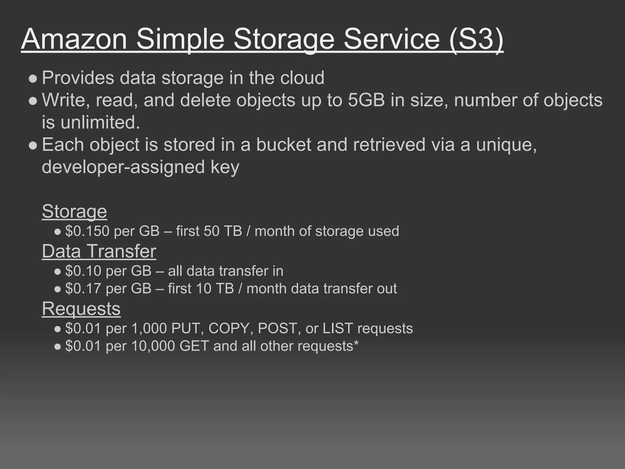 Amazon Simple Storage Service (S3)
● Provides data storage in the cloud
● Write, read, and delete objects up to 5GB in size, number of objects
is unlimited.
● Each object is stored in a bucket and retrieved via a unique,
developer-assigned key
Storage
● $0.150 per GB – first 50 TB / month of storage used
Data Transfer
● $0.10 per GB – all data transfer in
● $0.17 per GB – first 10 TB / month data transfer out
Requests
● $0.01 per 1,000 PUT, COPY, POST, or LIST requests
● $0.01 per 10,000 GET and all other requests*
 