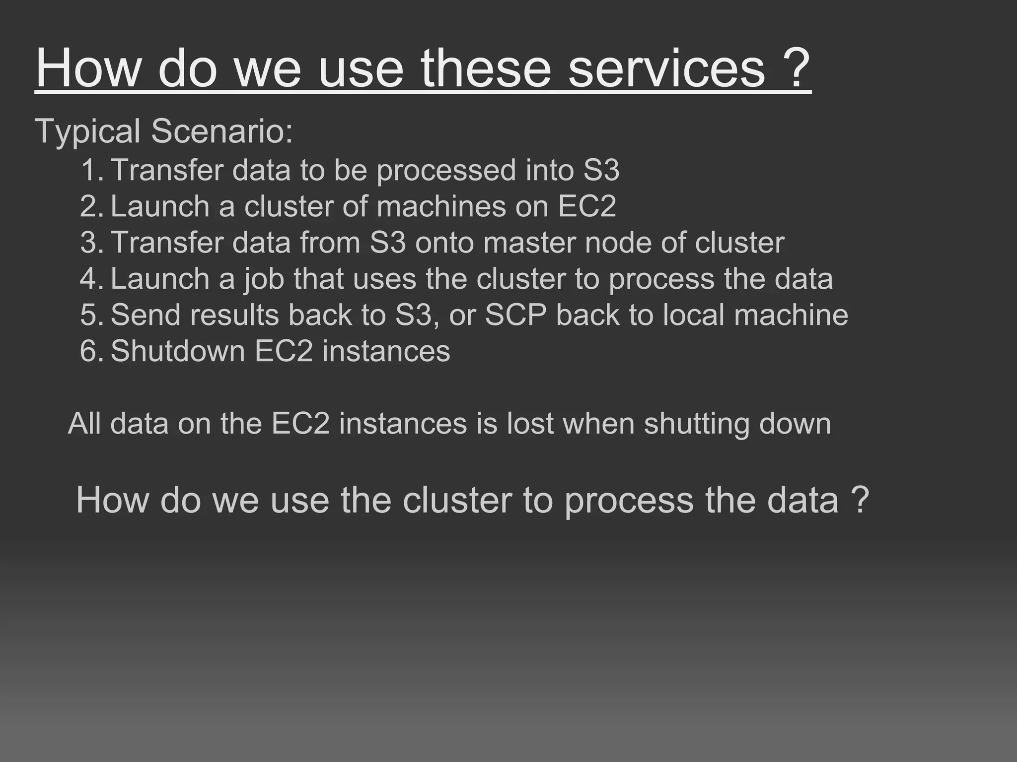 How do we use these services ?
Typical Scenario:
1. Transfer data to be processed into S3
2. Launch a cluster of machines on EC2
3. Transfer data from S3 onto master node of cluster
4. Launch a job that uses the cluster to process the data
5. Send results back to S3, or SCP back to local machine
6. Shutdown EC2 instances
All data on the EC2 instances is lost when shutting down
How do we use the cluster to process the data ?
 
