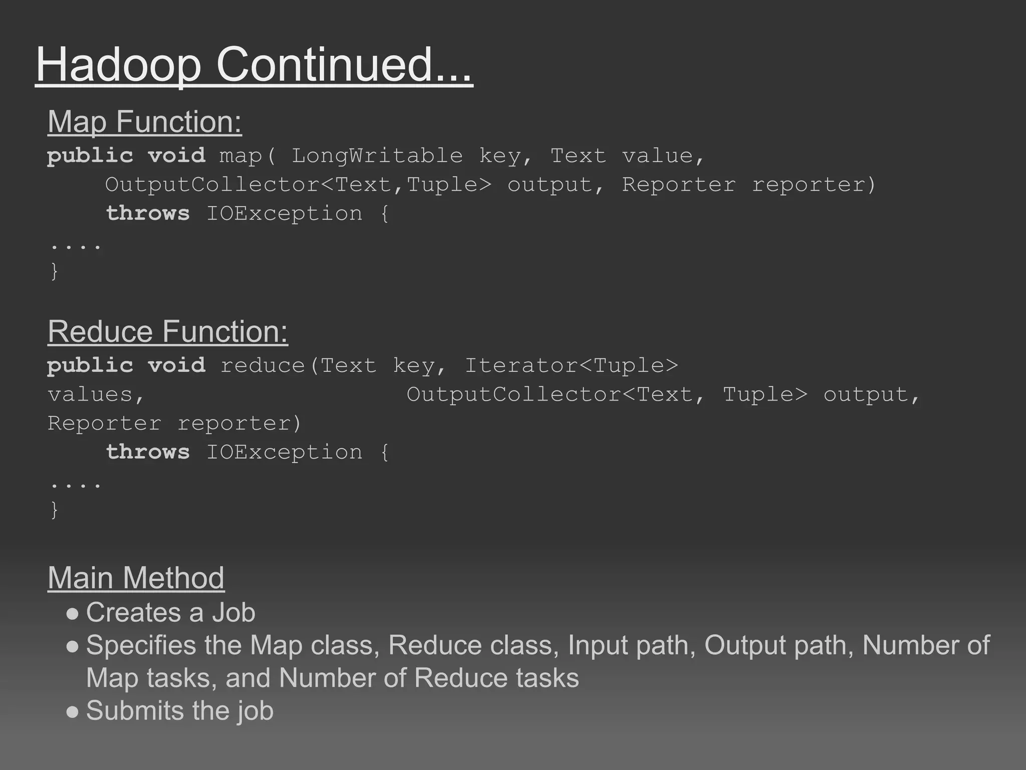 Hadoop Continued...
Map Function:
public void map( LongWritable key, Text value,
OutputCollector<Text,Tuple> output, Reporter reporter)
throws IOException {
....
}
Reduce Function:
public void reduce(Text key, Iterator<Tuple>
values, OutputCollector<Text, Tuple> output,
Reporter reporter)
throws IOException {
....
}
Main Method
● Creates a Job
● Specifies the Map class, Reduce class, Input path, Output path, Number of
Map tasks, and Number of Reduce tasks
● Submits the job
 