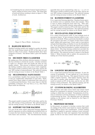 • Considering the two criteria Content-based and Source-
based, ranking of twitter users is done. The whole plan
of work and system working is shown in figure 2 : Plan
of work: Architecture
Figure 2: Plan of Work : Architecture
5. BASELINE RESULTS
Machine Learning models were applied to predict the labels
after the model being trained on 67% of the data set and
tested on 33% of new tweets. Predicted labels show three
categories of Tweets. The Result Table 1 gives the baseline
results.
5.1 DECISION TREE CLASSIFIER
By making use of the attribute selection measure, it chooses
the best attribute to divide the records. A further attribute
is made as a decision node and breaks the data set into
smaller subsets. This process is followed recursively until
the halting condition comes and a tree is built completely.
The project model is trained on 67% of the data, and for the
rest, 33% testing is being performed. The achieved training
and the testing accuracy is shown in the Result Table 1.
5.2 MULTINOMIAL NAIVE BAYES
It is a probabilistic classifier that assumes that the features
it uses are conditionally independent of each other. Multi-
nomial Naive Bayes makes us understand that each p(fi|c)
is a multinomial distribution. Given some class c to find the
probability of features, let’s say from f1 to fn, then Naive
Bayes holds the following:
The project model is trained on 67% of the data, and for the
rest, 33% testing is being performed. The achieved training
and the testing accuracy are shown in the Result Table 1.
5.3 SUPPORT VECTOR MACHINE
It is one of the most robust supervised learning algorithm
used for regression as well as classification problems both, as
it creates the best decision boundary. It works in two ways,
both linear and non-linear. The two-dimensional linearly
separable data can be separated by a line ax1 − x2 + b = 0.
The project model is trained on 67% of the data, and for the
rest, 33% testing is being performed. The achieved training
and the testing accuracy is shown in the Result Table 1.
5.4 RANDOM FOREST CLASSIFIER
It is a supervised learning algorithm. Random forests gener-
ate decision trees on randomly chosen data samples. Then
it tries to obtain predictions from each tree. After that,
it selects the best possible solution using polling or voting.
The project model is trained on 67% of the data, and for the
rest, 33% testing is being performed. The achieved training,
and the testing accuracy are shown in the Result Table 1.
5.5 MULTI-LEVEL PERCEPTRON
It is a kind of feed forward ANN. It uses multiple level of
perceptron layers. It has activation function which is con-
sidered as threshold. When a particular threshold is reached
the perceptron gets fired. It consists of three layers mainly
input, hidden and output layer. Every node is a perceptron
and gets fired depending on whether it cross the threshold or
not. If yes perceptron it gets fired else doesn’t gets fired.It
makes use of loss function gradient to update parameters as
shown below: This deep learning architecture provided the
highest accuracy after the baseline and thus was used to fur-
ther analysis. The achieved accuracy is shown in the Result
Table 2. Below formula tells to update the parameters by
making use of loss function gradient.
5.6 LOGISTIC REGRESSION
It is a supervised statistical learning technique. It uses the
concept of probability. It uses sigmoid as a cost function
instead of the linear function. This sigmoid function is also
called a logistic function. This logistic function maps the
real value to another value between 0 and 1. The project
model is trained on 67% of the data, and for the rest, 33%
testing is being performed. The achieved training and the
testing accuracy are shown in the Result Table 1.
5.7 CUSTOM RANKING ALGORITHM
The algorithm used takes source based and content based
features as a parameter to generate a score for each user ac-
cording to which they are ranked. Normalization of all fea-
tures is essential to prevent dominance of subset of features
in determining the score. The algorithm gave the following
ranking on the dataset used as depicted in the Figure 6:
Prototype Model-2.
6. PROPOSED METHOD
In this project, we propose to develop a system that could
do ranking of the twitter users based on various algorithms
taking different factor into consideration. Custom ranking
algorithm is applied to generate ranking of most extremist
users by taking the basis and cognizance from knowledge
graph. In this we use some content based and source based
 