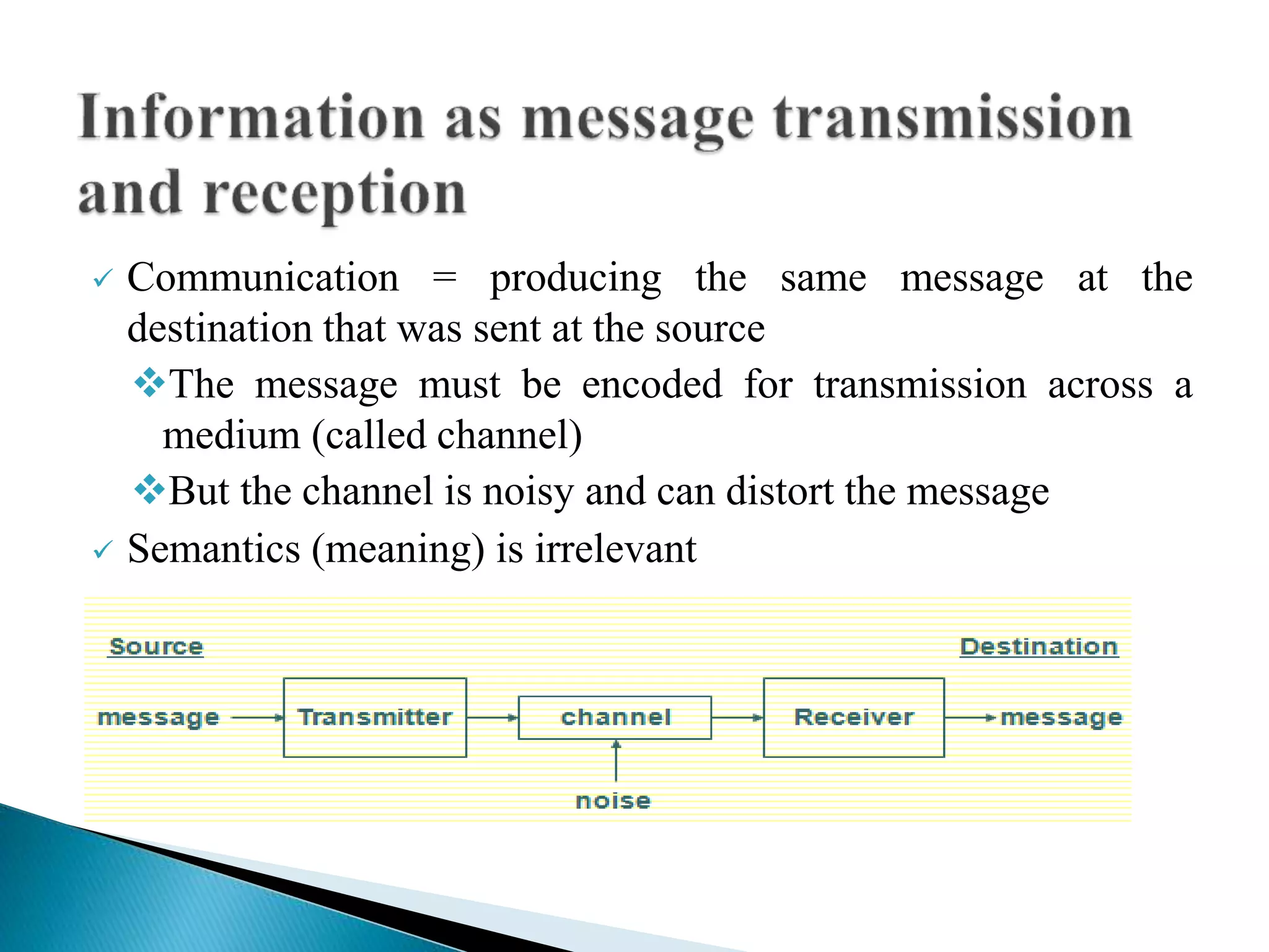  Communication = producing the same message at the
destination that was sent at the source
The message must be encoded for transmission across a
medium (called channel)
But the channel is noisy and can distort the message
 Semantics (meaning) is irrelevant
 