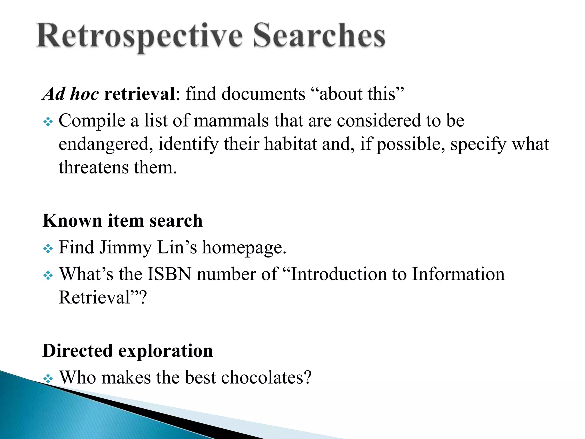 Ad hoc retrieval: find documents “about this”
 Compile a list of mammals that are considered to be
endangered, identify their habitat and, if possible, specify what
threatens them.
Known item search
 Find Jimmy Lin’s homepage.
 What’s the ISBN number of “Introduction to Information
Retrieval”?
Directed exploration
 Who makes the best chocolates?
 