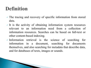  The tracing and recovery of specific information from stored
data.
 It is the activity of obtaining information system resources
relevant to an information need from a collection of
information resources. Searches can be based on full-text or
other content-based indexing.
 Information retrieval is the science of searching for
information in a document, searching for documents
themselves, and also searching for metadata that describe data,
and for databases of texts, images or sounds.
 
