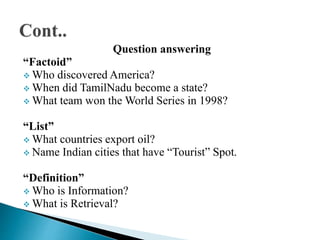 Question answering
“Factoid”
 Who discovered America?
 When did TamilNadu become a state?
 What team won the World Series in 1998?
“List”
 What countries export oil?
 Name Indian cities that have “Tourist” Spot.
“Definition”
 Who is Information?
 What is Retrieval?
 