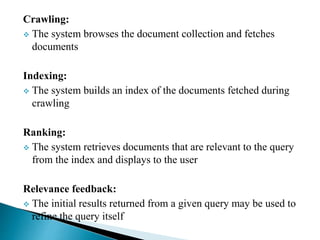 Crawling:
 The system browses the document collection and fetches
documents
Indexing:
 The system builds an index of the documents fetched during
crawling
Ranking:
 The system retrieves documents that are relevant to the query
from the index and displays to the user
Relevance feedback:
 The initial results returned from a given query may be used to
refine the query itself
 