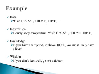  Data
98.6º F, 99.5º F, 100.3º F, 101º F, …
 Information
Hourly body temperature: 98.6º F, 99.5º F, 100.3º F, 101º F,..
 Knowledge
If you have a temperature above 100º F, you most likely have
a fever
 Wisdom
If you don’t feel well, go see a doctor
 