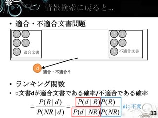 • 適合・不適合文書問題
 ?   ?                                ?     ?

 ?   ?                                ?     ?

 ?   適合文書                             ?   不適合文書



         d
             適合・不適合？


• ランキング関数
• =文書dが適合文書である確率/不適合である確率
          P( R | d )    P(d | R) P( R)
                                            dに不変
         P( NR | d )   P(d | NR ) P( NR )          13
 
