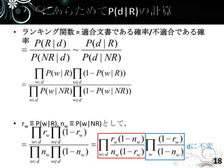 • ランキング関数 = 適合文書である確率/不適合である確
  率 P( R | d ) P(d | R)
                        ~
    P( NR | d )               P(d | NR )
            P( w | R)         (1 P( w | R))
      w d               w d

          P( w | NR)          (1 P( w | NR))
    w d                 w d




• rw ≡ P(w|R), nw ≡ P(w|NR)として，
          rw         (1 rw )
    w d        w d                      rw (1 nw )       (1 rw )
                                                                 dに不変
          nw         (1 nw )      w d   nw (1 rw )   w   (1 nw )
    w d        w d                                                      18
 
