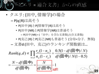 • クエリ: {田中, 情報学}の場合
 – P(q|R)は高そう
    • P(田中|R)とP(情報学|R)は高そう
    • P(田中|NR)とP(情報学|NR)は普通そう
       – P(田中|NR) = (「田中」を含む文書数) / (全文書数)
    • P(克己|R)とP(克己|NR)も普通そう (分母=分子．無視)
 – 文書d:{田中，克己}のランキング関数値は…
                    rw (1 nw )   0.5(1 df (田中) / N )
Rank(q, d )
              w d   nw (1 rw )   df (田中) / N (1 0.5)
  N df (田中)             N
                             1
   df (田中)          df (田中) idf!
                                                       19
 