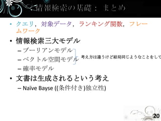 • クエリ，対象データ，ランキング関数，フレー
  ムワーク
• 情報検索三大モデル
 – ブーリアンモデル
             考え方は違うけど結局同じようなことをして
 – ベクトル空間モデル
 – 確率モデル
• 文書は生成されるという考え
 – Naïve Bayse ((条件付き)独立性)



                               20
 