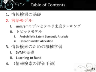 1. 情報検索の基礎
2. 言語モデル
 I. unigramモデルとクエリ尤度ランキング
 II. トピックモデル
   i. Probabilistic Latent Semantic Analysis
   ii. Latent Dirichlet Allocation
3. 情報検索のための機械学習
 I. SVMの基礎
 II. Learning to Rank
4. （情報検索の評価手法）
                                               21
 