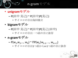 • unigramモデル
 – P(田中 克己) ~ P(田中)P(克己)
    • サイコロの目は毎回独立
• bigramモデル
 – P(田中 克己) ~ P(田中)P(克己|田中)
    • サイコロの目は一つ前の目に依存
• n-gramモデル
 – P(w1,w2,…, wN) ~ ΠP(wk|wk-1, …, wk-n-1)
    • サイコロの目は1つ前からn-1つ前の目に依存


                                             23
 