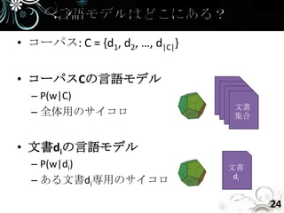 • コーパス: C = {d1, d2, …, d|C|}

• コーパスCの言語モデル
  – P(w|C)
                                 文書
  – 全体用のサイコロ                     集合



• 文書diの言語モデル
  – P(w|di)                     文書
                                 di
  – ある文書di専用のサイコロ

                                      24
 
