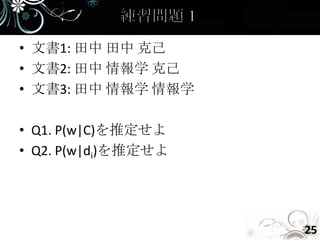 • 文書1: 田中 田中 克己
• 文書2: 田中 情報学 克己
• 文書3: 田中 情報学 情報学

• Q1. P(w|C)を推定せよ
• Q2. P(w|di)を推定せよ




                     25
 