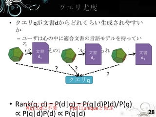 • クエリqが文書dからどれくらい生成されやすい
  か
  – ユーザは心の中に適合文書の言語モデルを持ってい
    る
    →クエリはその言語モデルから作られている！
       文書        文書       文書
         d1              d2               d3

              ?     ?
                              ?
                  クエリq



• Rank(q, d) = P(d|q) = P(q|d)P(d)/P(q)
     P(q)はdに不変     P(d)はuniqueと仮定
  ∝ P(q|d)P(d) ∝ P(q|d)                        28
 