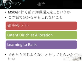 • MSRAに行く前に知識還元を…というか
• この話で分かるかもしれないこと

確率モデル

Latent Dirichlet Allocation

Learning to Rank

• できたら同じようなことをしてもらいた
  いな                          3
 