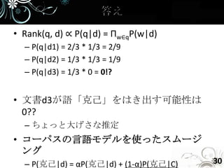 • Rank(q, d) ∝ P(q|d) = Πw∈qP(w|d)
  – P(q|d1) = 2/3 * 1/3 = 2/9
  – P(q|d2) = 1/3 * 1/3 = 1/9
  – P(q|d3) = 1/3 * 0 = 0!?


• 文書d3が語「克己」をはき出す可能性は
  0??
  – ちょっと大げさな推定
• コーパスの言語モデルを使ったスムージ
  ング
  – P(克己|d) = αP(克己|d) + (1-α)P(克己|C)   30
 