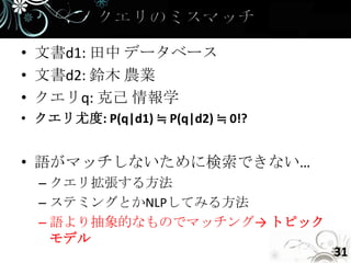 • 文書d1: 田中 データベース
• 文書d2: 鈴木 農業
• クエリq: 克己 情報学
• クエリ尤度: P(q|d1) ≒ P(q|d2) ≒ 0!?


• 語がマッチしないために検索できない…
  – クエリ拡張する方法
  – ステミングとかNLPしてみる方法
  – 語より抽象的なものでマッチング→ トピック
    モデル
                                   31
 