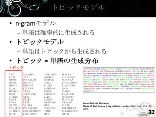 • n-gramモデル
  – 単語は確率的に生成される
• トピックモデル
  – 単語はトピックから生成される
• トピック = 単語の生成分布
トピック




              Latent Dirichlet Allocation
              David M. Blei, Andrew Y. Ng, Michael I. Jordan; JMLR, 3(Jan):993-1022,
              2003.
                                                                               32
 