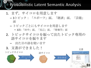 1. まず，サイコロを用意します
  – 3トピック： 「スポーツ」面，「経済」面，「芸能」
    面
  – トピックごとにもサイコロを用意します
      • 3語: 「田中」面，「克己」面，「情報学」面

2. トピックサイコロを振って出たトピック専用の
   語サイコロを振ります
  –   出た目の語を使います
3. 文書ができました！                     文書
トピックサイコロ          語サイコロ
         語サイコロ決
            定             語を決定


                                      33
 