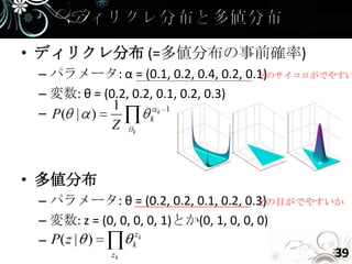 • ディリクレ分布 (=多値分布の事前確率)
 – パラメータ: α = (0.1, 0.2, 0.4, 0.2, 0.1)
                                     どのサイコロがでやすい

 – 変数: θ = (0.2, 0.2, 0.1, 0.2, 0.3)
             1
 – P( | )           k
                      k 1

             Z k


• 多値分布
 – パラメータ: θ = (0.2, 0.2, 0.1, 0.2, 0.3)  どの目がでやすいか
 – 変数: z = (0, 0, 0, 0, 1)とか(0, 1, 0, 0, 0)
                   zk
 – P( z | )       k
             zk                                  39
 