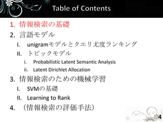 1. 情報検索の基礎
2. 言語モデル
 I. unigramモデルとクエリ尤度ランキング
 II. トピックモデル
   i. Probabilistic Latent Semantic Analysis
   ii. Latent Dirichlet Allocation
3. 情報検索のための機械学習
 I. SVMの基礎
 II. Learning to Rank
4. （情報検索の評価手法）
                                               4
 