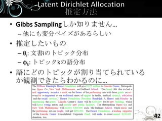 • Gibbs Samplingしか知りません…
 – 他にも変分ベイズがあるらしい
• 推定したいもの
 – θi: 文書iのトピック分布
 – φk: トピックkの語分布
• 語にどのトピックが割り当てられている
  か観測できたらわかるのに…



                           42
 