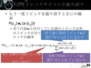 • もう一度トピックを振り直すときにの確
       率
       P(zi,j|w, (z-{zi,j}))
             – 全ての語wと注目している語のトピック以外
                        同じ語に何回トピックkが
               のトピックが全てわかっているときにそのト
               ピックの確率   割り当てられているか？
                                                           n (v, k )      v
P ( zi , j   k | w, (z {zi , j }))   (n(i, k )    k)
                                                           ( n( r , k )       r   )
                                                       r
 同じ文書内で何回トピックk
                                                 全体で何回トピックkが
       が
    出ているか？                                       割り当てられているか？
                                                                                      44
 