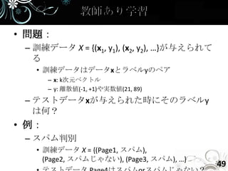• 問題：
 – 訓練データ X = {(x1, y1), (x2, y2), …}が与えられて
   る
   • 訓練データはデータxとラベルyのペア
       – x: k次元ベクトル
       – y: 離散値(-1, +1)や実数値(21, 89)
 – テストデータxが与えられた時にそのラベルy
   は何？
• 例：
 – スパム判別
   • 訓練データ X = {(Page1, スパム),
     (Page2, スパムじゃない), (Page3, スパム), …}
                                             49
 