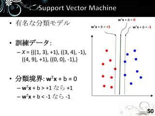wTx + b = 0
• 有名な分類モデル                             wTx + b = +1            wTx + b = -1



• 訓練データ:
  – X = {((1, 3), +1), ((3, 4), -1),
    ((4, 9), +1), ((0, 0), -1),}


• 分類境界: wTx + b = 0
  – wTx + b > +1 なら +1
  – wTx + b < -1 なら -1

                                                                        50
 