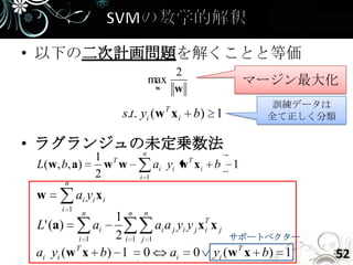 • 以下の二次計画問題を解くことと等価
                                     2
                                 max                         マージン最大化
                                  w  w
                                        T                     訓練データは
                           s.t. yi (w x i      b) 1           全て正しく分類

• ラグランジュの未定乗数法
         n
                    1 T
 L ( w , b, a )       w w            ai yi w T x i   b   1
                    2          i 1
         n
 w            ai y i x i
        i 1
                n
                  1 n n
 L' (a)        ai          ai a j yi y j xT x j
                                          i
           i 1    2i 1 j 1                      サポートベクター
 ai yi (w T x b) 1 0           ai 0 yi (w T x b) 1                  52
 