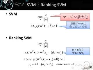• SVM                    2
                     max               マージン最大化
                      w  w
                       T                   訓練データは
             s.t. yi (w x i   b) 1         全て正しく分類



• Ranking SVM
                         2
                     max
                      w  w
                T      T
                                            di > djなら
         s.t. w xi    w xj    (di    dj)    wTxi > wTxj

           s.t. yi (wT (xi x j ) 0) 0
           yi       1 (d i d j ) otherwise 1
                                                          58
 