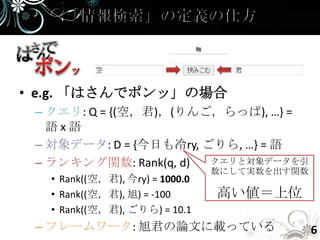 • e.g. 「はさんでポンッ」の場合
 – クエリ: Q = {(空，君)，(りんご，らっぱ), …} =
   語x語
 – 対象データ: D = {今日も冷ry, ごりら, …} = 語
 – ランキング関数: Rank(q, d)  クエリと対象データを引
                                数にして実数を出す関数
  • Rank((空，君), 今ry) = 1000.0
  • Rank((空，君), 旭) = -100       高い値＝上位
  • Rank((空，君), ごりら) = 10.1
 – フレームワーク: 旭君の論文に載っている                       6
 