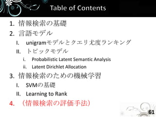 1. 情報検索の基礎
2. 言語モデル
 I. unigramモデルとクエリ尤度ランキング
 II. トピックモデル
   i. Probabilistic Latent Semantic Analysis
   ii. Latent Dirichlet Allocation
3. 情報検索のための機械学習
 I. SVMの基礎
 II. Learning to Rank
4. （情報検索の評価手法）
                                               61
 