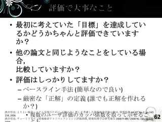 • 最初に考えていた「目標」を達成してい
    るかどうかちゃんと評価できています
    か？
  • 他の論文と同じようなことをしている場
    合，
    比較していますか？
  • 評価はしっかりしてますか？
      – ベースライン手法 (簡単なので良い)
      – 厳密な「正解」の定義 (誰でも正解を作れる
        か？)
酒井哲也: よりよい検索システム実現のために: 正解の良し悪しを考慮した情報検索評価の動向, 情報処理 Vol.47, No.2, pp.147-
158, 2006  • 複数のユーザ評価のカッパ係数を取って示せるこ                                              62
酒井哲也: チュートリアル：情報検索テストコレクションと評価指標, 情報処理学会研究報告 2008-FI-89 / 2008-NL-183, pp.1-8,
 