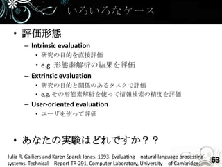 • 評価形態
       – Intrinsic evaluation
            • 研究の目的を直接評価
          • e.g. 形態素解析の結果を評価
       – Extrinsic evaluation
            • 研究の目的と関係のあるタスクで評価
            • e.g. その形態素解析を使って情報検索の精度を評価
       – User-oriented evaluation
            • ユーザを使って評価



  • あなたの実験はどれですか？？
Julia R. Galliers and Karen Sparck Jones. 1993. Evaluating natural language processing
systems. Technical Report TR-291, Computer Laboratory, University of Cambridge.          63
 