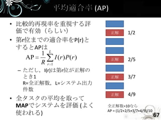 • 比較的再現率を重視する評
  価で有効（らしい）                正解        1/2
• 第r位までの適合率をP(r)と
  するとAPは
       1 L
    AP     I (r ) P(r )    正解        2/5
       Rr1
  – ただし，I(r)は第r位が正解の
    とき1                    正解        3/7
    R=全正解数，L=システム出力
    件数
                           正解        4/9
• 全タスクの平均を取って
  MAPでシステムを評価 (よく         全正解数=10なら
                          AP = (1/2+2/5+3/7+4/9)/10
  使われる)                                               67
 