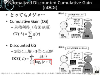 • とってもメジャー
   • Cumulative Gain (CG)
       – 累積利得（右図参照）
                      L
         CG( L)            g (r )
                     r 1


   • Discounted CG
       – 1位に正解 > 2位に正解
                L
                      g (r )
       DCG( L)
               r 1 log b ( r 1)



酒井哲也: よりよい検索システム実現のために: 正解の良し悪しを考慮した情報検索評価の動向, 情報処理 Vol.47, No.2, pp.147-
                                                                            68
 