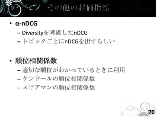 • α-nDCG
  – Diversityを考慮したnDCG
  – トピックごとにnDCGを出すらしい


• 順位相関係数
  – 適切な順位がわかっているときに利用
  – ケンドールの順位相関係数
  – スピアマンの順位相関係数



                         70
 