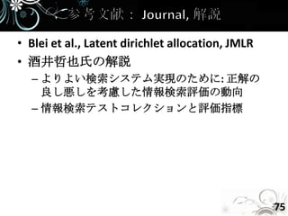 • Blei et al., Latent dirichlet allocation, JMLR
• 酒井哲也氏の解説
  – よりよい検索システム実現のために: 正解の
    良し悪しを考慮した情報検索評価の動向
  – 情報検索テストコレクションと評価指標




                                                   75
 