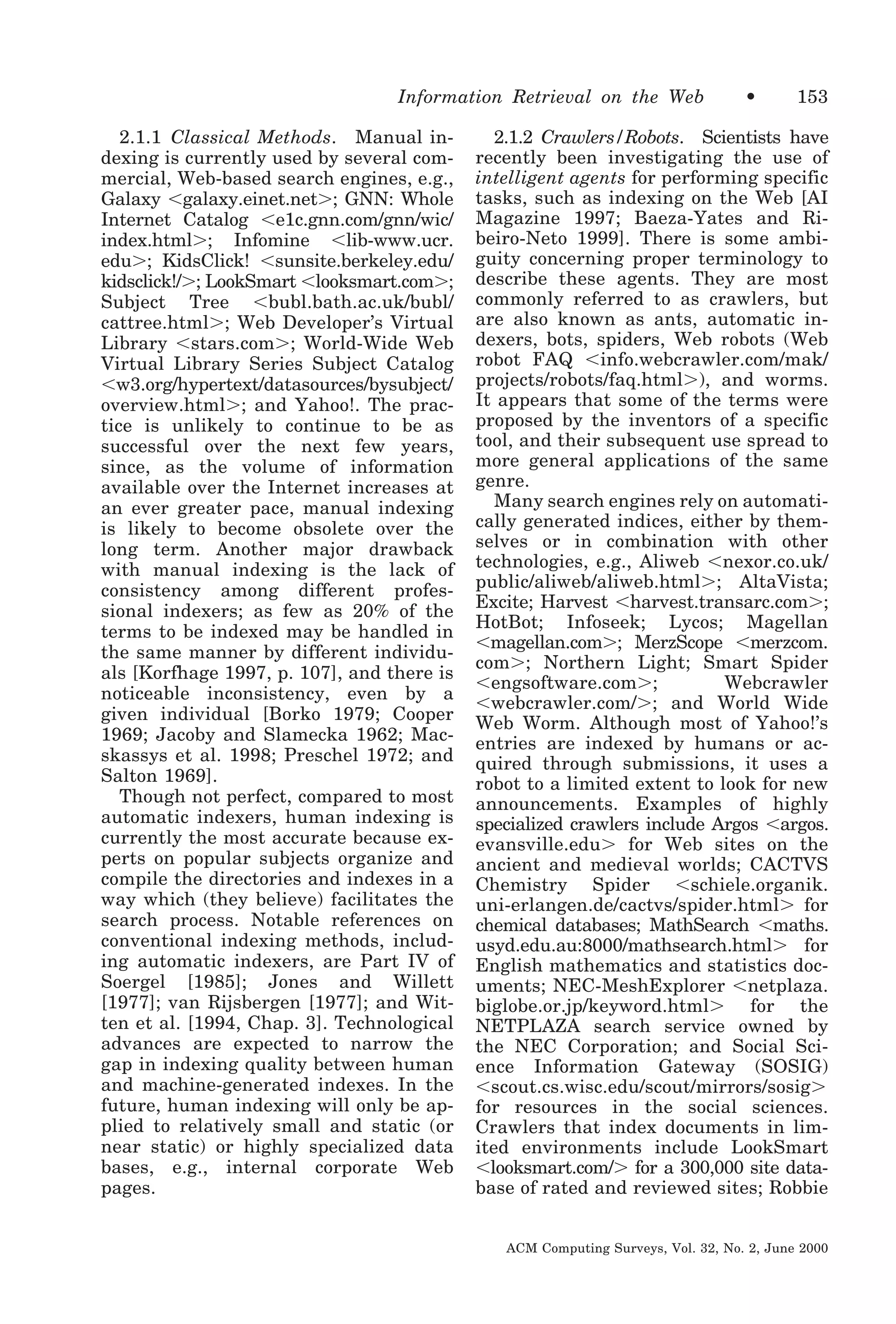 Information Retrieval on the Web
2.1.1 Classical Methods. Manual indexing is currently used by several commercial, Web-based search engines, e.g.,
Galaxy Ͻgalaxy.einet.netϾ; GNN: Whole
Internet Catalog Ͻe1c.gnn.com/gnn/wic/
index.htmlϾ; Infomine Ͻlib-www.ucr.
eduϾ; KidsClick! Ͻsunsite.berkeley.edu/
kidsclick!/Ͼ; LookSmart Ͻlooksmart.comϾ;
Subject Tree Ͻbubl.bath.ac.uk/bubl/
cattree.htmlϾ; Web Developer’s Virtual
Library Ͻstars.comϾ; World-Wide Web
Virtual Library Series Subject Catalog
Ͻw3.org/hypertext/datasources/bysubject/
overview.htmlϾ; and Yahoo!. The practice is unlikely to continue to be as
successful over the next few years,
since, as the volume of information
available over the Internet increases at
an ever greater pace, manual indexing
is likely to become obsolete over the
long term. Another major drawback
with manual indexing is the lack of
consistency among different professional indexers; as few as 20% of the
terms to be indexed may be handled in
the same manner by different individuals [Korfhage 1997, p. 107], and there is
noticeable inconsistency, even by a
given individual [Borko 1979; Cooper
1969; Jacoby and Slamecka 1962; Macskassys et al. 1998; Preschel 1972; and
Salton 1969].
Though not perfect, compared to most
automatic indexers, human indexing is
currently the most accurate because experts on popular subjects organize and
compile the directories and indexes in a
way which (they believe) facilitates the
search process. Notable references on
conventional indexing methods, including automatic indexers, are Part IV of
Soergel [1985]; Jones and Willett
[1977]; van Rijsbergen [1977]; and Witten et al. [1994, Chap. 3]. Technological
advances are expected to narrow the
gap in indexing quality between human
and machine-generated indexes. In the
future, human indexing will only be applied to relatively small and static (or
near static) or highly specialized data
bases, e.g., internal corporate Web
pages.

•

153

2.1.2 Crawlers/Robots. Scientists have
recently been investigating the use of
intelligent agents for performing specific
tasks, such as indexing on the Web [AI
Magazine 1997; Baeza-Yates and Ribeiro-Neto 1999]. There is some ambiguity concerning proper terminology to
describe these agents. They are most
commonly referred to as crawlers, but
are also known as ants, automatic indexers, bots, spiders, Web robots (Web
robot FAQ Ͻinfo.webcrawler.com/mak/
projects/robots/faq.htmlϾ), and worms.
It appears that some of the terms were
proposed by the inventors of a specific
tool, and their subsequent use spread to
more general applications of the same
genre.
Many search engines rely on automatically generated indices, either by themselves or in combination with other
technologies, e.g., Aliweb Ͻnexor.co.uk/
public/aliweb/aliweb.htmlϾ; AltaVista;
Excite; Harvest Ͻharvest.transarc.comϾ;
HotBot; Infoseek; Lycos; Magellan
Ͻmagellan.comϾ; MerzScope Ͻmerzcom.
comϾ; Northern Light; Smart Spider
Ͻengsoftware.comϾ;
Webcrawler
Ͻwebcrawler.com/Ͼ; and World Wide
Web Worm. Although most of Yahoo!’s
entries are indexed by humans or acquired through submissions, it uses a
robot to a limited extent to look for new
announcements. Examples of highly
specialized crawlers include Argos Ͻargos.
evansville.eduϾ for Web sites on the
ancient and medieval worlds; CACTVS
Chemistry Spider Ͻschiele.organik.
uni-erlangen.de/cactvs/spider.htmlϾ for
chemical databases; MathSearch Ͻmaths.
usyd.edu.au:8000/mathsearch.htmlϾ for
English mathematics and statistics documents; NEC-MeshExplorer Ͻnetplaza.
biglobe.or.jp/keyword.htmlϾ for the
NETPLAZA search service owned by
the NEC Corporation; and Social Science Information Gateway (SOSIG)
Ͻscout.cs.wisc.edu/scout/mirrors/sosigϾ
for resources in the social sciences.
Crawlers that index documents in limited environments include LookSmart
Ͻlooksmart.com/Ͼ for a 300,000 site database of rated and reviewed sites; Robbie
ACM Computing Surveys, Vol. 32, No. 2, June 2000

 