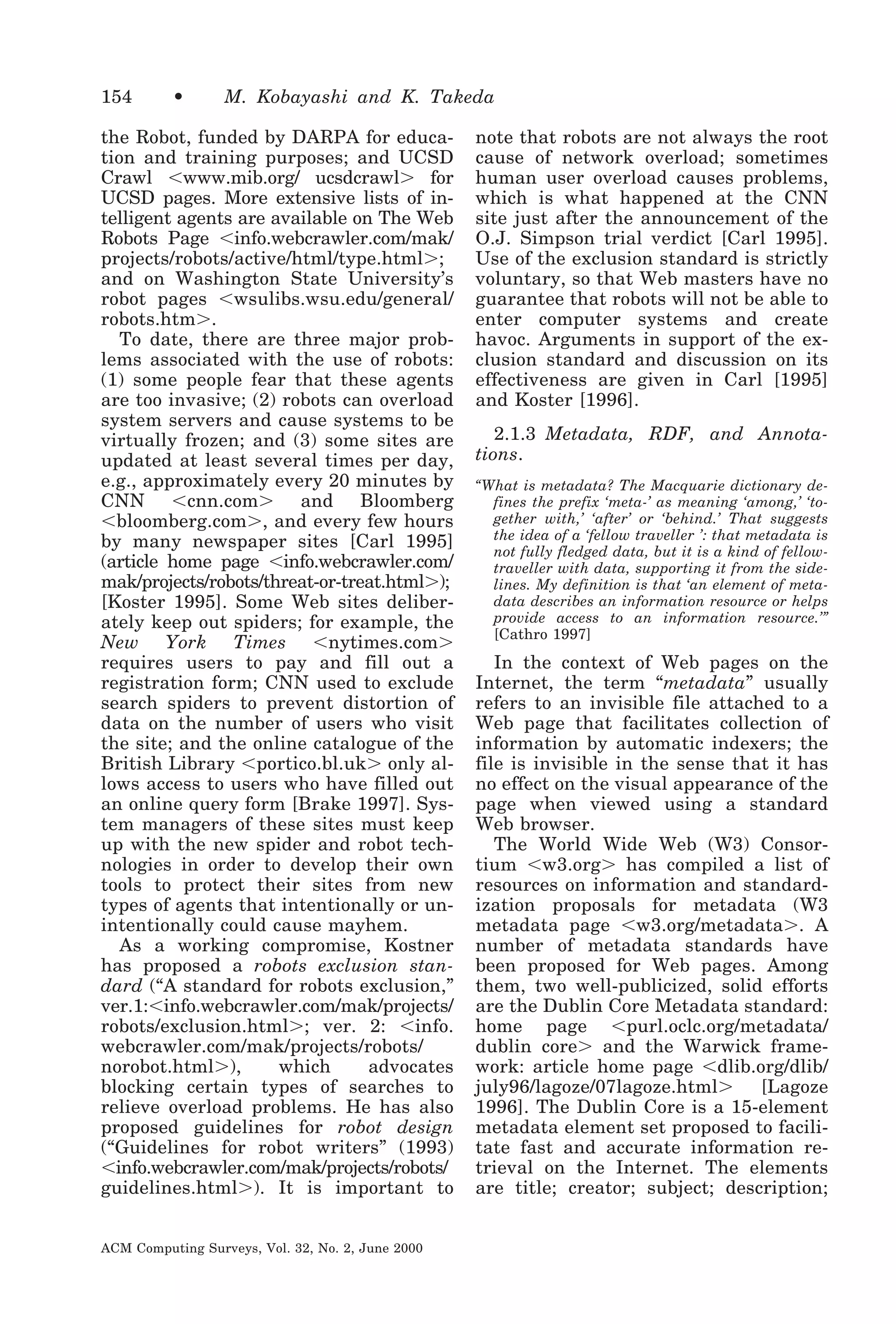154

•

M. Kobayashi and K. Takeda

the Robot, funded by DARPA for education and training purposes; and UCSD
Crawl Ͻwww.mib.org/ ucsdcrawlϾ for
UCSD pages. More extensive lists of intelligent agents are available on The Web
Robots Page Ͻinfo.webcrawler.com/mak/
projects/robots/active/html/type.htmlϾ;
and on Washington State University’s
robot pages Ͻwsulibs.wsu.edu/general/
robots.htmϾ.
To date, there are three major problems associated with the use of robots:
(1) some people fear that these agents
are too invasive; (2) robots can overload
system servers and cause systems to be
virtually frozen; and (3) some sites are
updated at least several times per day,
e.g., approximately every 20 minutes by
CNN Ͻcnn.comϾ and Bloomberg
Ͻbloomberg.comϾ, and every few hours
by many newspaper sites [Carl 1995]
(article home page Ͻinfo.webcrawler.com/
mak/projects/robots/threat-or-treat.htmlϾ);
[Koster 1995]. Some Web sites deliberately keep out spiders; for example, the
New York Times Ͻnytimes.comϾ
requires users to pay and fill out a
registration form; CNN used to exclude
search spiders to prevent distortion of
data on the number of users who visit
the site; and the online catalogue of the
British Library Ͻportico.bl.ukϾ only allows access to users who have filled out
an online query form [Brake 1997]. System managers of these sites must keep
up with the new spider and robot technologies in order to develop their own
tools to protect their sites from new
types of agents that intentionally or unintentionally could cause mayhem.
As a working compromise, Kostner
has proposed a robots exclusion standard (“A standard for robots exclusion,”
ver.1:Ͻinfo.webcrawler.com/mak/projects/
robots/exclusion.htmlϾ; ver. 2: Ͻinfo.
webcrawler.com/mak/projects/robots/
norobot.htmlϾ),
which
advocates
blocking certain types of searches to
relieve overload problems. He has also
proposed guidelines for robot design
(“Guidelines for robot writers” (1993)
Ͻinfo.webcrawler.com/mak/projects/robots/
guidelines.htmlϾ). It is important to
ACM Computing Surveys, Vol. 32, No. 2, June 2000

note that robots are not always the root
cause of network overload; sometimes
human user overload causes problems,
which is what happened at the CNN
site just after the announcement of the
O.J. Simpson trial verdict [Carl 1995].
Use of the exclusion standard is strictly
voluntary, so that Web masters have no
guarantee that robots will not be able to
enter computer systems and create
havoc. Arguments in support of the exclusion standard and discussion on its
effectiveness are given in Carl [1995]
and Koster [1996].
2.1.3 Metadata, RDF, and Annotations.
“What is metadata? The Macquarie dictionary defines the prefix ‘meta-’ as meaning ‘among,’ ‘together with,’ ‘after’ or ‘behind.’ That suggests
the idea of a ‘fellow traveller ’: that metadata is
not fully fledged data, but it is a kind of fellowtraveller with data, supporting it from the sidelines. My definition is that ‘an element of metadata describes an information resource or helps
provide access to an information resource.’”
[Cathro 1997]

In the context of Web pages on the
Internet, the term “metadata” usually
refers to an invisible file attached to a
Web page that facilitates collection of
information by automatic indexers; the
file is invisible in the sense that it has
no effect on the visual appearance of the
page when viewed using a standard
Web browser.
The World Wide Web (W3) Consortium Ͻw3.orgϾ has compiled a list of
resources on information and standardization proposals for metadata (W3
metadata page Ͻw3.org/metadataϾ. A
number of metadata standards have
been proposed for Web pages. Among
them, two well-publicized, solid efforts
are the Dublin Core Metadata standard:
home page Ͻpurl.oclc.org/metadata/
dublin coreϾ and the Warwick framework: article home page Ͻdlib.org/dlib/
july96/lagoze/07lagoze.htmlϾ
[Lagoze
1996]. The Dublin Core is a 15-element
metadata element set proposed to facilitate fast and accurate information retrieval on the Internet. The elements
are title; creator; subject; description;

 