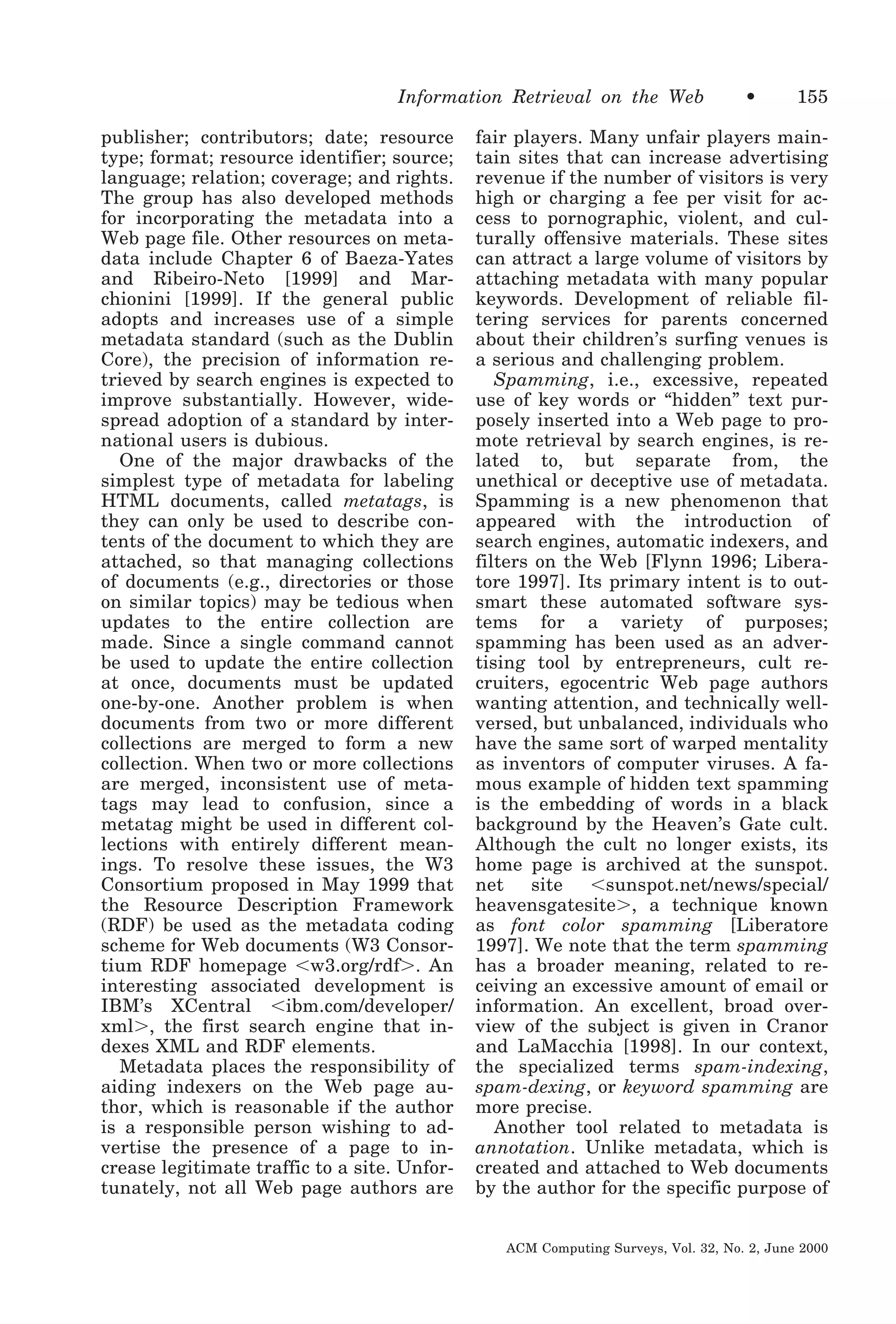 Information Retrieval on the Web
publisher; contributors; date; resource
type; format; resource identifier; source;
language; relation; coverage; and rights.
The group has also developed methods
for incorporating the metadata into a
Web page file. Other resources on metadata include Chapter 6 of Baeza-Yates
and Ribeiro-Neto [1999] and Marchionini [1999]. If the general public
adopts and increases use of a simple
metadata standard (such as the Dublin
Core), the precision of information retrieved by search engines is expected to
improve substantially. However, widespread adoption of a standard by international users is dubious.
One of the major drawbacks of the
simplest type of metadata for labeling
HTML documents, called metatags, is
they can only be used to describe contents of the document to which they are
attached, so that managing collections
of documents (e.g., directories or those
on similar topics) may be tedious when
updates to the entire collection are
made. Since a single command cannot
be used to update the entire collection
at once, documents must be updated
one-by-one. Another problem is when
documents from two or more different
collections are merged to form a new
collection. When two or more collections
are merged, inconsistent use of metatags may lead to confusion, since a
metatag might be used in different collections with entirely different meanings. To resolve these issues, the W3
Consortium proposed in May 1999 that
the Resource Description Framework
(RDF) be used as the metadata coding
scheme for Web documents (W3 Consortium RDF homepage Ͻw3.org/rdfϾ. An
interesting associated development is
IBM’s XCentral Ͻibm.com/developer/
xmlϾ, the first search engine that indexes XML and RDF elements.
Metadata places the responsibility of
aiding indexers on the Web page author, which is reasonable if the author
is a responsible person wishing to advertise the presence of a page to increase legitimate traffic to a site. Unfortunately, not all Web page authors are

•

155

fair players. Many unfair players maintain sites that can increase advertising
revenue if the number of visitors is very
high or charging a fee per visit for access to pornographic, violent, and culturally offensive materials. These sites
can attract a large volume of visitors by
attaching metadata with many popular
keywords. Development of reliable filtering services for parents concerned
about their children’s surfing venues is
a serious and challenging problem.
Spamming, i.e., excessive, repeated
use of key words or “hidden” text purposely inserted into a Web page to promote retrieval by search engines, is related to, but separate from, the
unethical or deceptive use of metadata.
Spamming is a new phenomenon that
appeared with the introduction of
search engines, automatic indexers, and
filters on the Web [Flynn 1996; Liberatore 1997]. Its primary intent is to outsmart these automated software systems for a variety of purposes;
spamming has been used as an advertising tool by entrepreneurs, cult recruiters, egocentric Web page authors
wanting attention, and technically wellversed, but unbalanced, individuals who
have the same sort of warped mentality
as inventors of computer viruses. A famous example of hidden text spamming
is the embedding of words in a black
background by the Heaven’s Gate cult.
Although the cult no longer exists, its
home page is archived at the sunspot.
net
site
Ͻsunspot.net/news/special/
heavensgatesiteϾ, a technique known
as font color spamming [Liberatore
1997]. We note that the term spamming
has a broader meaning, related to receiving an excessive amount of email or
information. An excellent, broad overview of the subject is given in Cranor
and LaMacchia [1998]. In our context,
the specialized terms spam-indexing,
spam-dexing, or keyword spamming are
more precise.
Another tool related to metadata is
annotation. Unlike metadata, which is
created and attached to Web documents
by the author for the specific purpose of
ACM Computing Surveys, Vol. 32, No. 2, June 2000

 