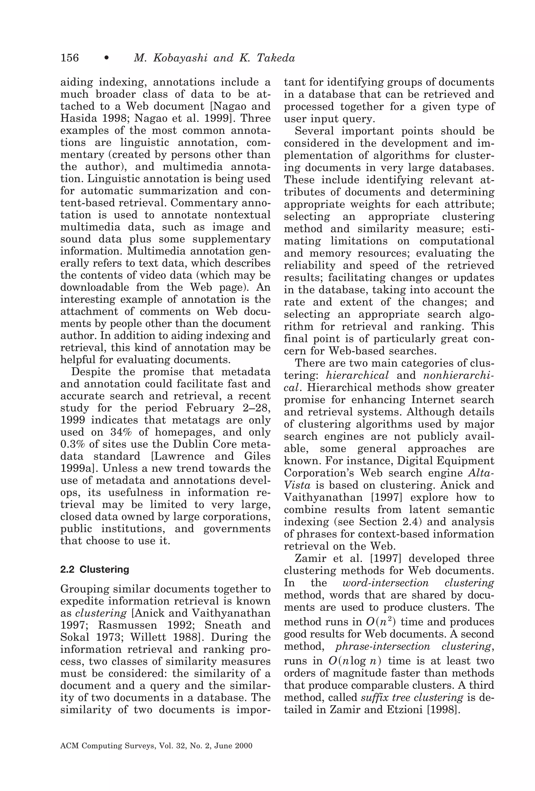 156

•

M. Kobayashi and K. Takeda

aiding indexing, annotations include a
much broader class of data to be attached to a Web document [Nagao and
Hasida 1998; Nagao et al. 1999]. Three
examples of the most common annotations are linguistic annotation, commentary (created by persons other than
the author), and multimedia annotation. Linguistic annotation is being used
for automatic summarization and content-based retrieval. Commentary annotation is used to annotate nontextual
multimedia data, such as image and
sound data plus some supplementary
information. Multimedia annotation generally refers to text data, which describes
the contents of video data (which may be
downloadable from the Web page). An
interesting example of annotation is the
attachment of comments on Web documents by people other than the document
author. In addition to aiding indexing and
retrieval, this kind of annotation may be
helpful for evaluating documents.
Despite the promise that metadata
and annotation could facilitate fast and
accurate search and retrieval, a recent
study for the period February 2–28,
1999 indicates that metatags are only
used on 34% of homepages, and only
0.3% of sites use the Dublin Core metadata standard [Lawrence and Giles
1999a]. Unless a new trend towards the
use of metadata and annotations develops, its usefulness in information retrieval may be limited to very large,
closed data owned by large corporations,
public institutions, and governments
that choose to use it.
2.2 Clustering

Grouping similar documents together to
expedite information retrieval is known
as clustering [Anick and Vaithyanathan
1997; Rasmussen 1992; Sneath and
Sokal 1973; Willett 1988]. During the
information retrieval and ranking process, two classes of similarity measures
must be considered: the similarity of a
document and a query and the similarity of two documents in a database. The
similarity of two documents is imporACM Computing Surveys, Vol. 32, No. 2, June 2000

tant for identifying groups of documents
in a database that can be retrieved and
processed together for a given type of
user input query.
Several important points should be
considered in the development and implementation of algorithms for clustering documents in very large databases.
These include identifying relevant attributes of documents and determining
appropriate weights for each attribute;
selecting an appropriate clustering
method and similarity measure; estimating limitations on computational
and memory resources; evaluating the
reliability and speed of the retrieved
results; facilitating changes or updates
in the database, taking into account the
rate and extent of the changes; and
selecting an appropriate search algorithm for retrieval and ranking. This
final point is of particularly great concern for Web-based searches.
There are two main categories of clustering: hierarchical and nonhierarchical. Hierarchical methods show greater
promise for enhancing Internet search
and retrieval systems. Although details
of clustering algorithms used by major
search engines are not publicly available, some general approaches are
known. For instance, Digital Equipment
Corporation’s Web search engine AltaVista is based on clustering. Anick and
Vaithyanathan [1997] explore how to
combine results from latent semantic
indexing (see Section 2.4) and analysis
of phrases for context-based information
retrieval on the Web.
Zamir et al. [1997] developed three
clustering methods for Web documents.
In the word-intersection clustering
method, words that are shared by documents are used to produce clusters. The
method runs in O ͑ n 2 ͒ time and produces
good results for Web documents. A second
method, phrase-intersection clustering,
runs in O ͑ nlog n ͒ time is at least two
orders of magnitude faster than methods
that produce comparable clusters. A third
method, called suffix tree clustering is detailed in Zamir and Etzioni [1998].

 