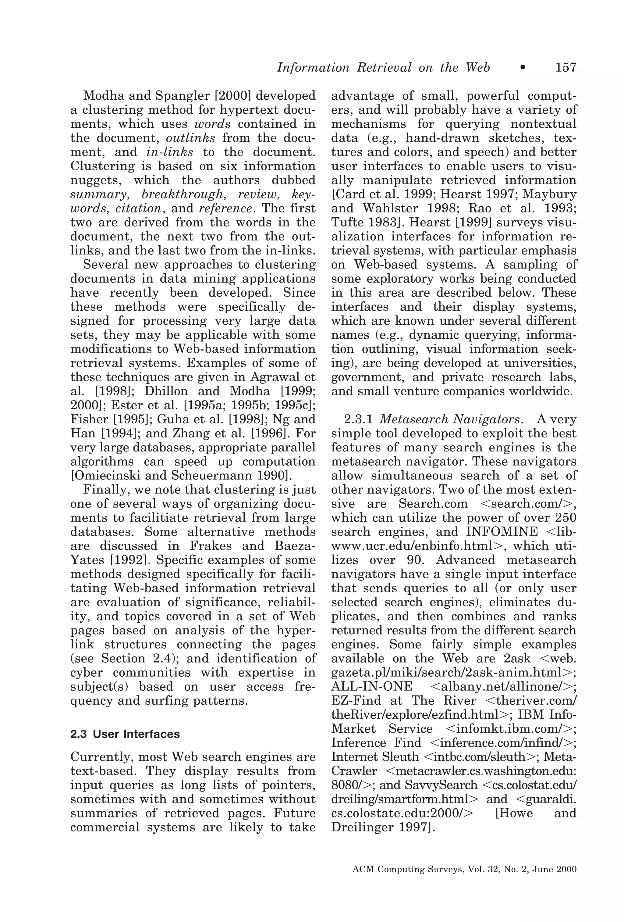 Information Retrieval on the Web
Modha and Spangler [2000] developed
a clustering method for hypertext documents, which uses words contained in
the document, outlinks from the document, and in-links to the document.
Clustering is based on six information
nuggets, which the authors dubbed
summary, breakthrough, review, keywords, citation, and reference. The first
two are derived from the words in the
document, the next two from the outlinks, and the last two from the in-links.
Several new approaches to clustering
documents in data mining applications
have recently been developed. Since
these methods were specifically designed for processing very large data
sets, they may be applicable with some
modifications to Web-based information
retrieval systems. Examples of some of
these techniques are given in Agrawal et
al. [1998]; Dhillon and Modha [1999;
2000]; Ester et al. [1995a; 1995b; 1995c];
Fisher [1995]; Guha et al. [1998]; Ng and
Han [1994]; and Zhang et al. [1996]. For
very large databases, appropriate parallel
algorithms can speed up computation
[Omiecinski and Scheuermann 1990].
Finally, we note that clustering is just
one of several ways of organizing documents to facilitiate retrieval from large
databases. Some alternative methods
are discussed in Frakes and BaezaYates [1992]. Specific examples of some
methods designed specifically for facilitating Web-based information retrieval
are evaluation of significance, reliability, and topics covered in a set of Web
pages based on analysis of the hyperlink structures connecting the pages
(see Section 2.4); and identification of
cyber communities with expertise in
subject(s) based on user access frequency and surfing patterns.
2.3 User Interfaces

Currently, most Web search engines are
text-based. They display results from
input queries as long lists of pointers,
sometimes with and sometimes without
summaries of retrieved pages. Future
commercial systems are likely to take

•

157

advantage of small, powerful computers, and will probably have a variety of
mechanisms for querying nontextual
data (e.g., hand-drawn sketches, textures and colors, and speech) and better
user interfaces to enable users to visually manipulate retrieved information
[Card et al. 1999; Hearst 1997; Maybury
and Wahlster 1998; Rao et al. 1993;
Tufte 1983]. Hearst [1999] surveys visualization interfaces for information retrieval systems, with particular emphasis
on Web-based systems. A sampling of
some exploratory works being conducted
in this area are described below. These
interfaces and their display systems,
which are known under several different
names (e.g., dynamic querying, information outlining, visual information seeking), are being developed at universities,
government, and private research labs,
and small venture companies worldwide.
2.3.1 Metasearch Navigators. A very
simple tool developed to exploit the best
features of many search engines is the
metasearch navigator. These navigators
allow simultaneous search of a set of
other navigators. Two of the most extensive are Search.com Ͻsearch.com/Ͼ,
which can utilize the power of over 250
search engines, and INFOMINE Ͻlibwww.ucr.edu/enbinfo.htmlϾ, which utilizes over 90. Advanced metasearch
navigators have a single input interface
that sends queries to all (or only user
selected search engines), eliminates duplicates, and then combines and ranks
returned results from the different search
engines. Some fairly simple examples
available on the Web are 2ask Ͻweb.
gazeta.pl/miki/search/2ask-anim.htmlϾ;
ALL-IN-ONE Ͻalbany.net/allinone/Ͼ;
EZ-Find at The River Ͻtheriver.com/
theRiver/explore/ezfind.htmlϾ; IBM InfoMarket Service Ͻinfomkt.ibm.com/Ͼ;
Inference Find Ͻinference.com/infind/Ͼ;
Internet Sleuth Ͻintbc.com/sleuthϾ; MetaCrawler Ͻmetacrawler.cs.washington.edu:
8080/Ͼ; and SavvySearch Ͻcs.colostat.edu/
dreiling/smartform.htmlϾ and Ͻguaraldi.
cs.colostate.edu:2000/Ͼ
[Howe
and
Dreilinger 1997].
ACM Computing Surveys, Vol. 32, No. 2, June 2000

 